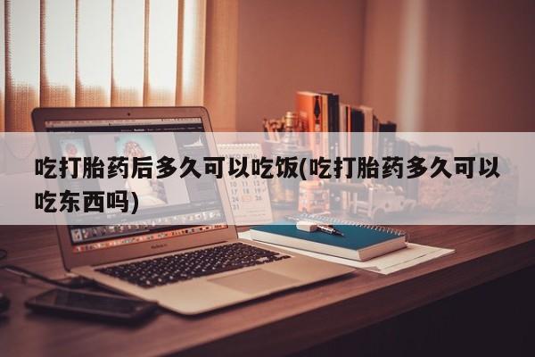 流产药怎么买吃打胎药后多久可以吃饭(吃打胎药多久可以吃东西吗)