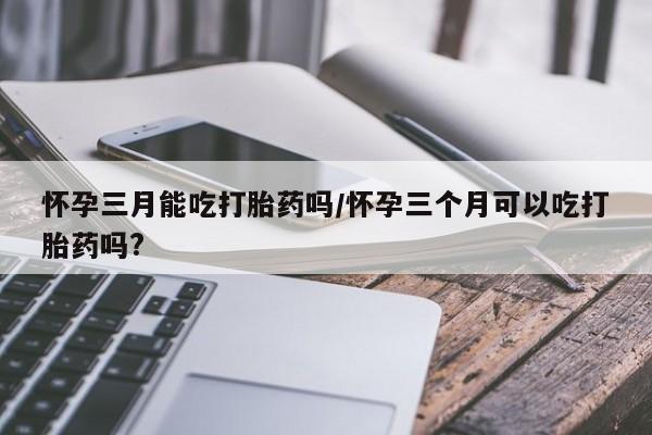 流产药怎么买怀孕三月能吃打胎药吗/怀孕三个月可以吃打胎药吗?