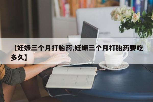 流产药怎么买【妊娠三个月打胎药,妊娠三个月打胎药要吃多久】