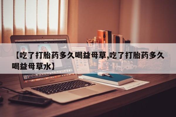 流产药怎么买【吃了打胎药多久喝益母草,吃了打胎药多久喝益母草水】