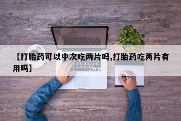 流产药怎么买【打胎药可以中次吃两片吗,打胎药吃两片有用吗】