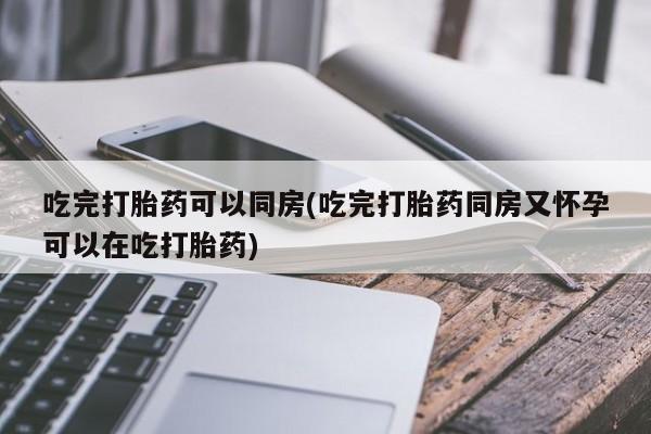 流产药怎么买吃完打胎药可以同房(吃完打胎药同房又怀孕可以在吃打胎药)