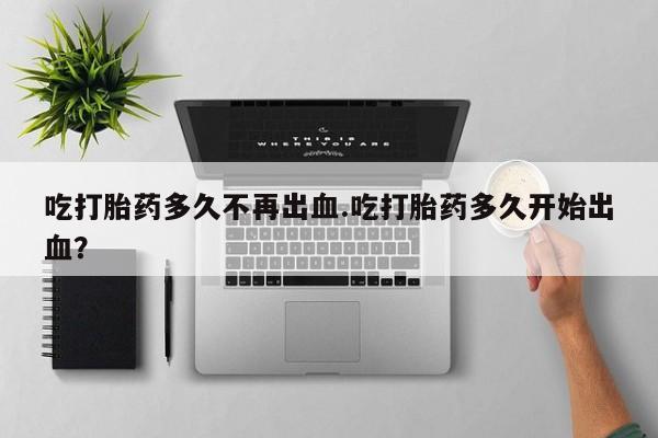 流产药怎么买吃打胎药多久不再出血.吃打胎药多久开始出血？
