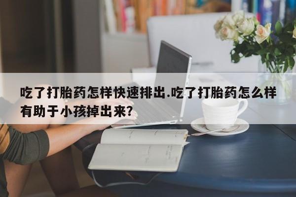 流产药怎么买吃了打胎药怎样快速排出.吃了打胎药怎么样有助于小孩掉出来？