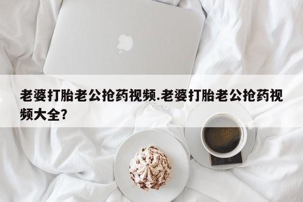 流产药怎么买老婆打胎老公抢药视频.老婆打胎老公抢药视频大全？