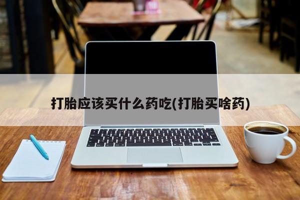 流产药怎么买打胎应该买什么药吃(打胎买啥药)