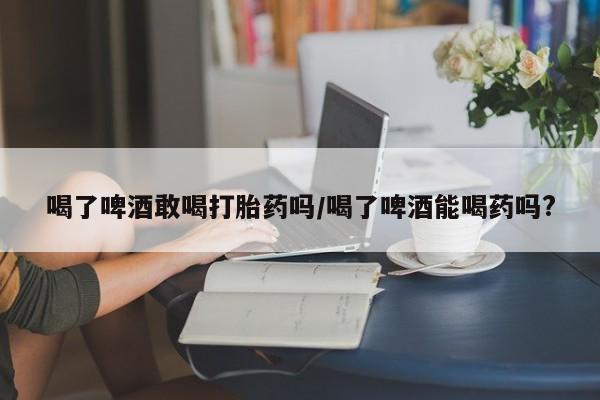 流产药怎么买喝了啤酒敢喝打胎药吗/喝了啤酒能喝药吗?