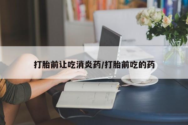 流产药怎么买打胎前让吃消炎药/打胎前吃的药