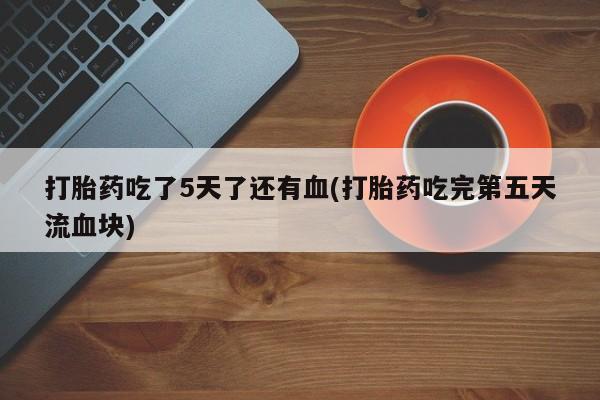 流产药怎么买打胎药吃了5天了还有血(打胎药吃完第五天流血块)