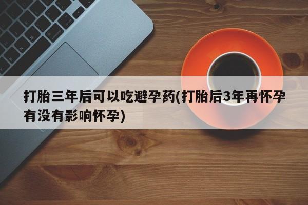 流产药怎么买打胎三年后可以吃避孕药(打胎后3年再怀孕有没有影响怀孕)