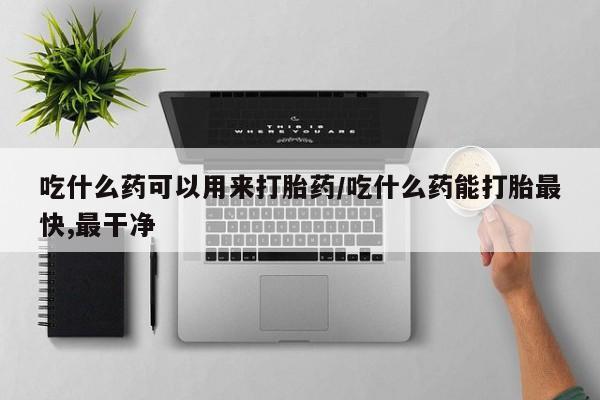 流产药怎么买吃什么药可以用来打胎药/吃什么药能打胎最快,最干净