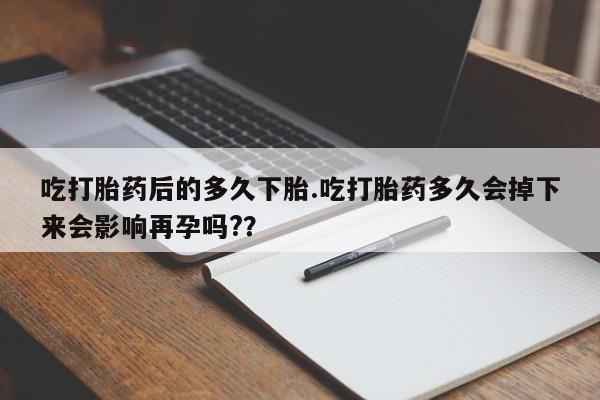流产药怎么买吃打胎药后的多久下胎.吃打胎药多久会掉下来会影响再孕吗?？