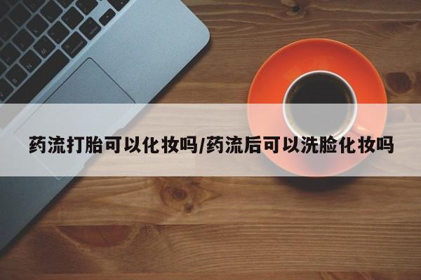 流产药怎么买药流打胎可以化妆吗/药流后可以洗脸化妆吗