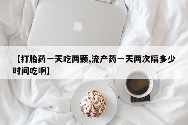 流产药怎么买【打胎药一天吃两颗,流产药一天两次隔多少时间吃啊】