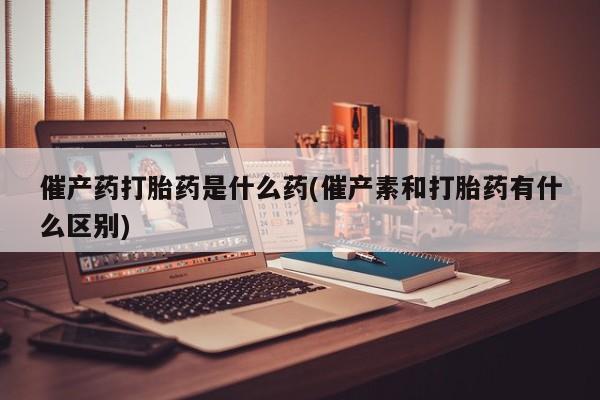 流产药怎么买催产药打胎药是什么药(催产素和打胎药有什么区别)