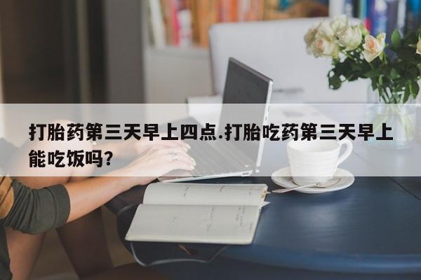 流产药怎么买打胎药第三天早上四点.打胎吃药第三天早上能吃饭吗？