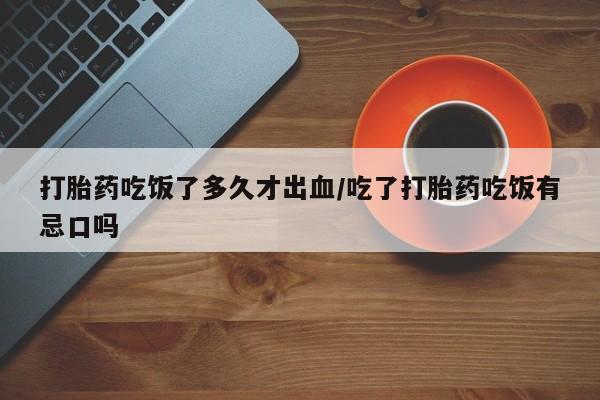 流产药怎么买打胎药吃饭了多久才出血/吃了打胎药吃饭有忌口吗