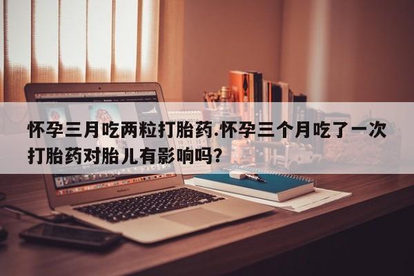 流产药怎么买怀孕三月吃两粒打胎药.怀孕三个月吃了一次打胎药对胎儿有影响吗？