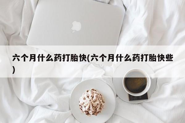 流产药怎么买六个月什么药打胎快(六个月什么药打胎快些)