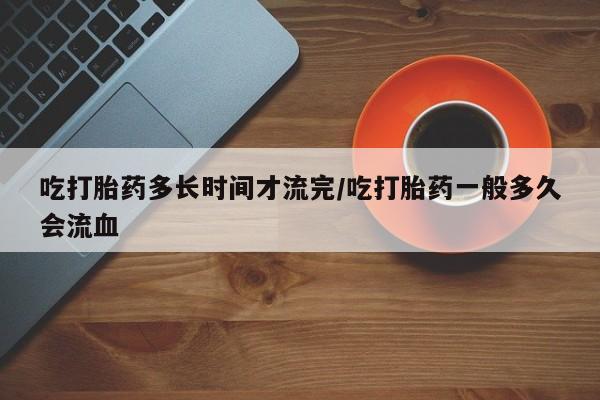 流产药怎么买吃打胎药多长时间才流完/吃打胎药一般多久会流血