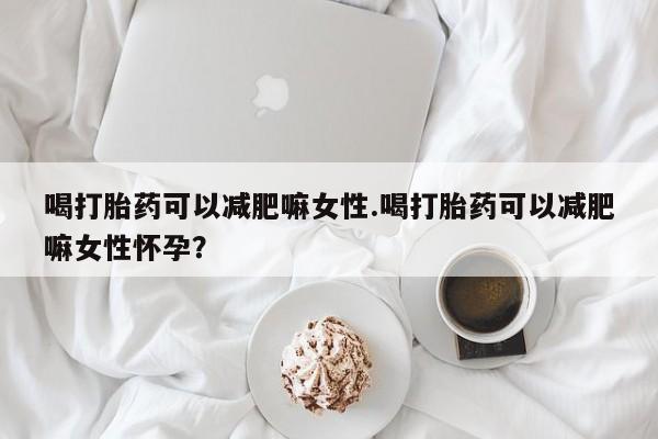 流产药怎么买喝打胎药可以减肥嘛女性.喝打胎药可以减肥嘛女性怀孕？