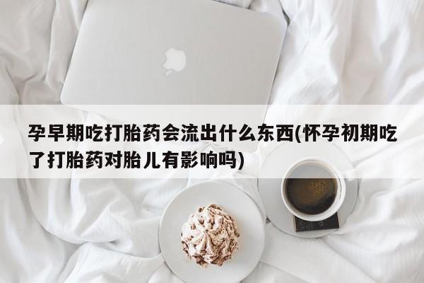 流产药怎么买孕早期吃打胎药会流出什么东西(怀孕初期吃了打胎药对胎儿有影响吗)
