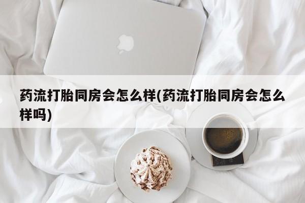 流产药怎么买药流打胎同房会怎么样(药流打胎同房会怎么样吗)