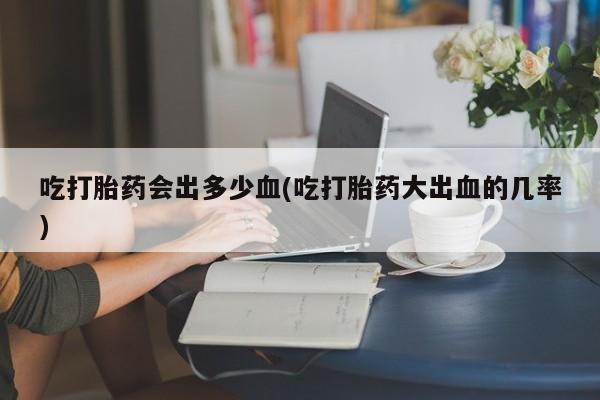 流产药怎么买吃打胎药会出多少血(吃打胎药大出血的几率)