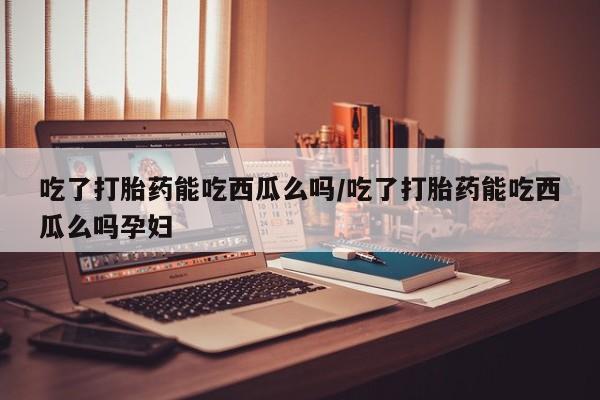 流产药怎么买吃了打胎药能吃西瓜么吗/吃了打胎药能吃西瓜么吗孕妇