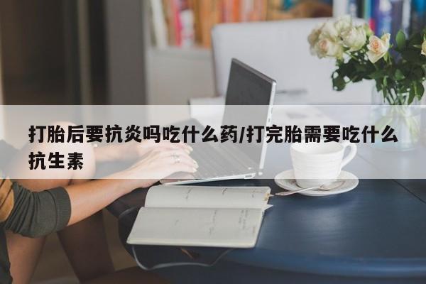 流产药怎么买打胎后要抗炎吗吃什么药/打完胎需要吃什么抗生素