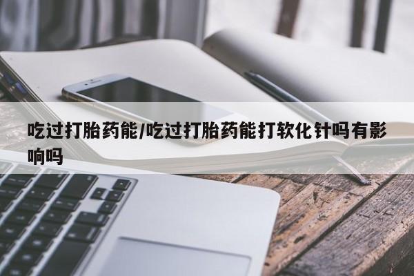流产药怎么买吃过打胎药能/吃过打胎药能打软化针吗有影响吗