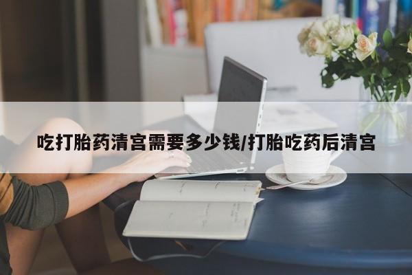 流产药怎么买吃打胎药清宫需要多少钱/打胎吃药后清宫