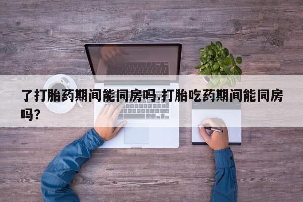 流产药怎么买了打胎药期间能同房吗.打胎吃药期间能同房吗？