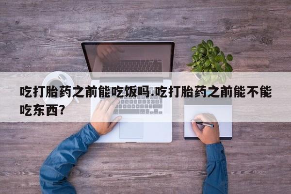 流产药怎么买吃打胎药之前能吃饭吗.吃打胎药之前能不能吃东西？