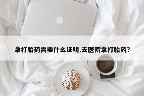 流产药怎么买拿打胎药需要什么证明.去医院拿打胎药？