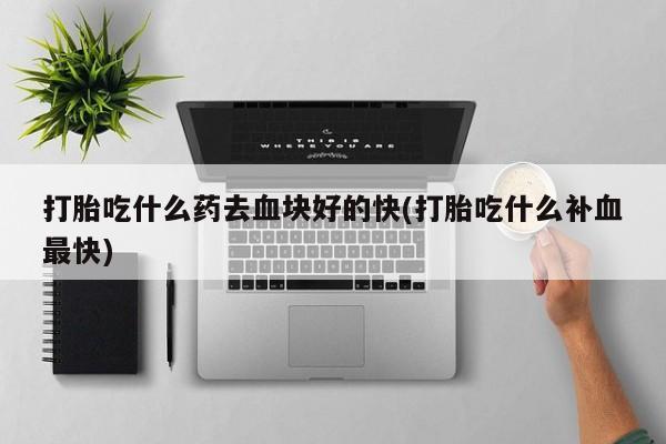 流产药怎么买打胎吃什么药去血块好的快(打胎吃什么补血最快)