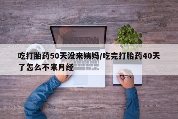 流产药怎么买吃打胎药50天没来姨妈/吃完打胎药40天了怎么不来月经