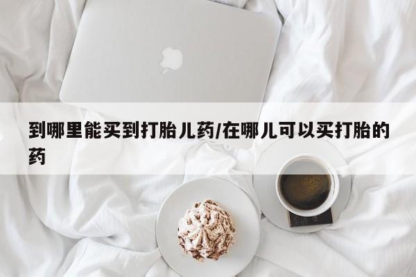 流产药怎么买到哪里能买到打胎儿药/在哪儿可以买打胎的药
