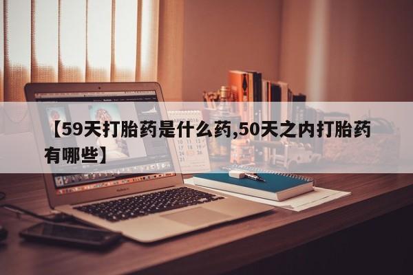 流产药怎么买【59天打胎药是什么药,50天之内打胎药有哪些】