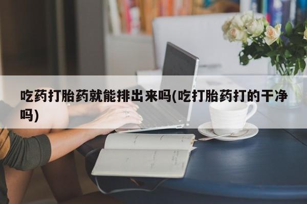 流产药怎么买吃药打胎药就能排出来吗(吃打胎药打的干净吗)