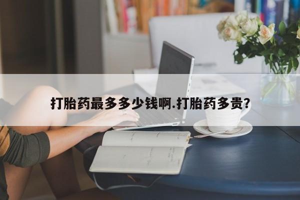 流产药怎么买打胎药最多多少钱啊.打胎药多贵？