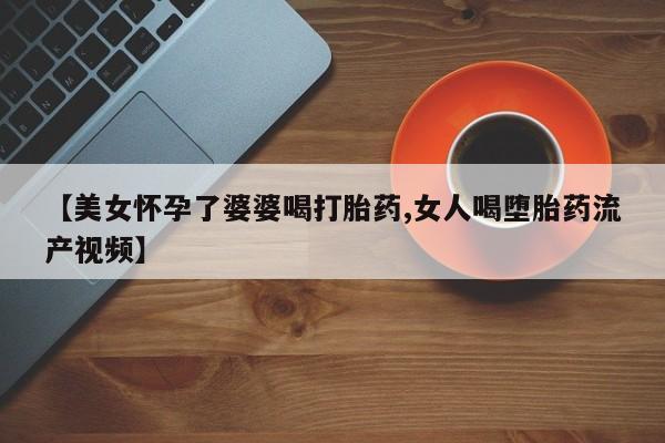 流产药怎么买【美女怀孕了婆婆喝打胎药,女人喝堕胎药流产视频】