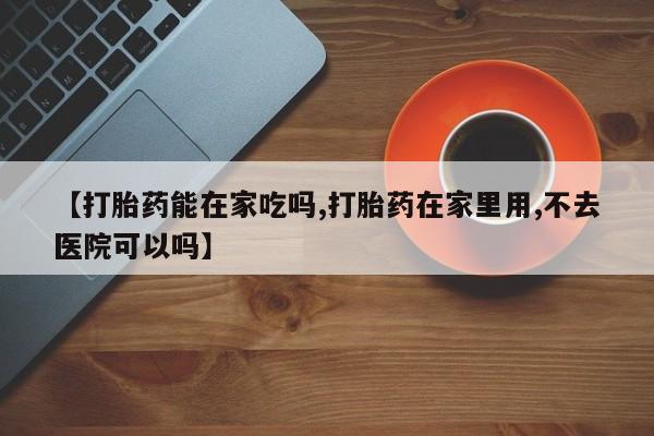 流产药怎么买【打胎药能在家吃吗,打胎药在家里用,不去医院可以吗】