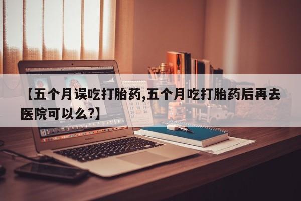 流产药怎么买【五个月误吃打胎药,五个月吃打胎药后再去医院可以么?】