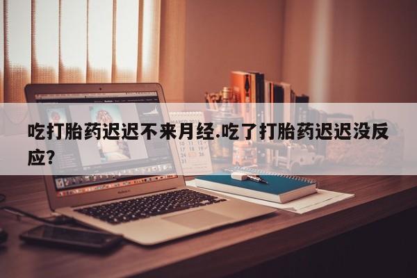流产药怎么买吃打胎药迟迟不来月经.吃了打胎药迟迟没反应？