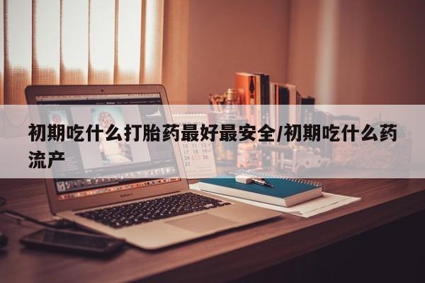 流产药怎么买初期吃什么打胎药最好最安全/初期吃什么药流产