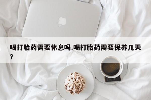 流产药怎么买喝打胎药需要休息吗.喝打胎药需要保养几天？
