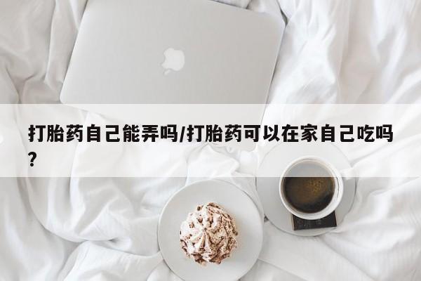 流产药怎么买打胎药自己能弄吗/打胎药可以在家自己吃吗?