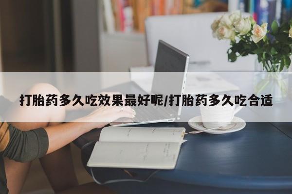 流产药怎么买打胎药多久吃效果最好呢/打胎药多久吃合适