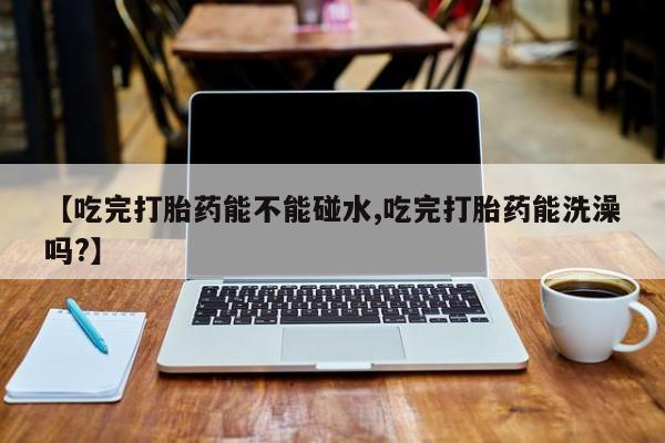 流产药怎么买【吃完打胎药能不能碰水,吃完打胎药能洗澡吗?】